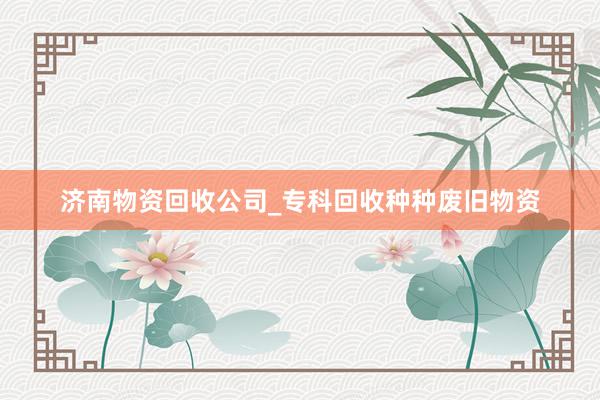济南物资回收公司_专科回收种种废旧物资