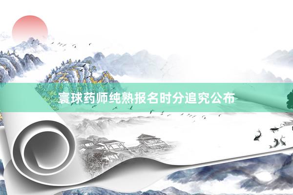 寰球药师纯熟报名时分追究公布