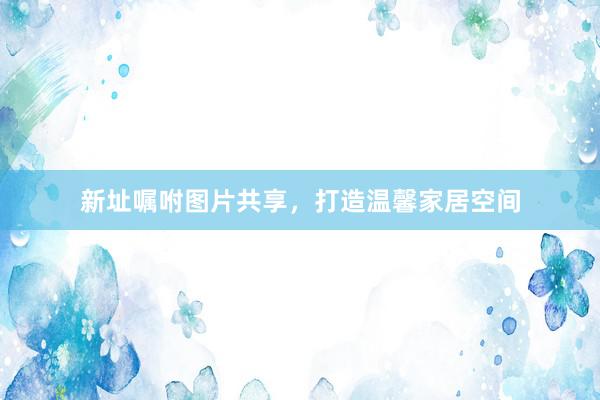 新址嘱咐图片共享，打造温馨家居空间