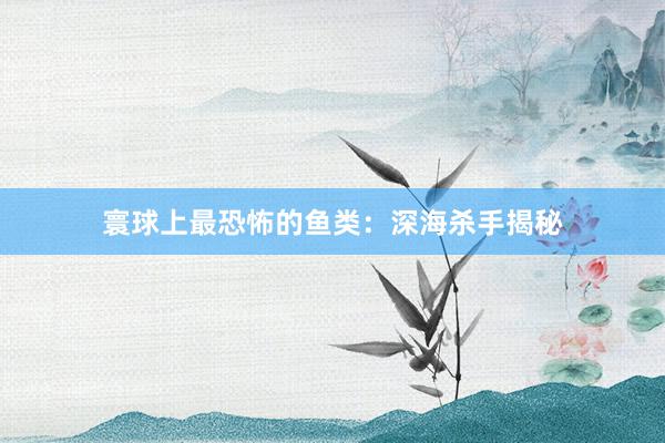 寰球上最恐怖的鱼类：深海杀手揭秘