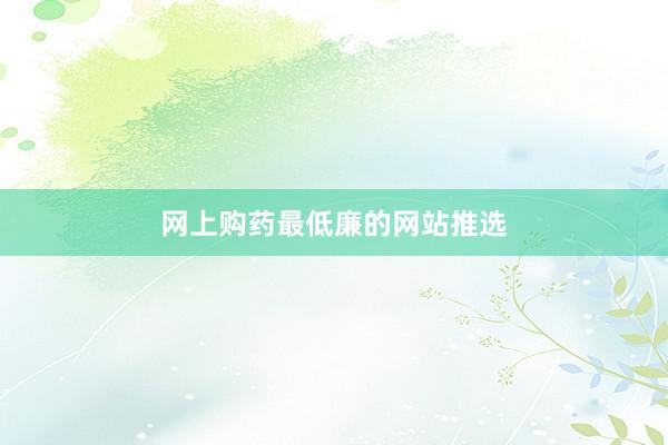 网上购药最低廉的网站推选
